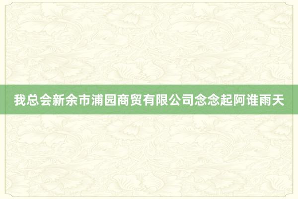 我总会新余市浦园商贸有限公司念念起阿谁雨天