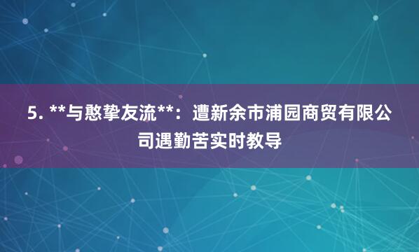 5. **与憨挚友流**:遭新余市浦园商贸有限公司遇勤苦实时教导