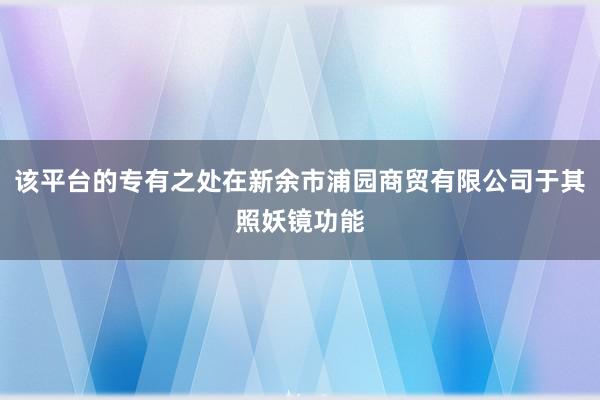 该平台的专有之处在新余市浦园商贸有限公司于其照妖镜功能