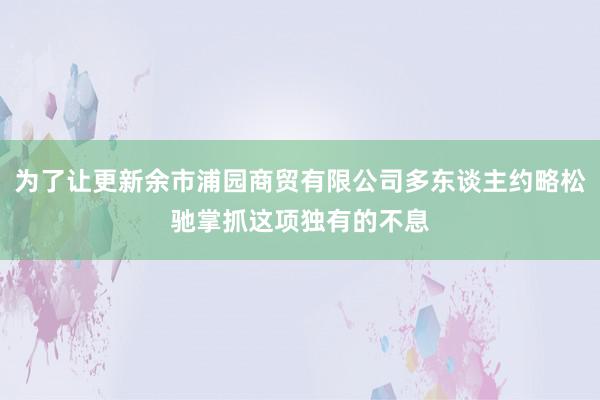 为了让更新余市浦园商贸有限公司多东谈主约略松驰掌抓这项独有的不息